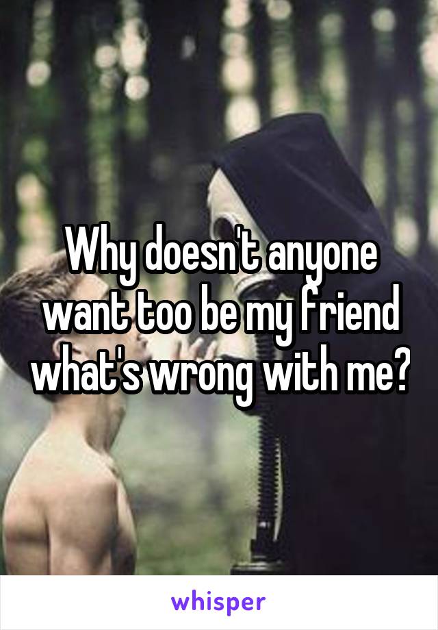 Why doesn't anyone want too be my friend what's wrong with me?