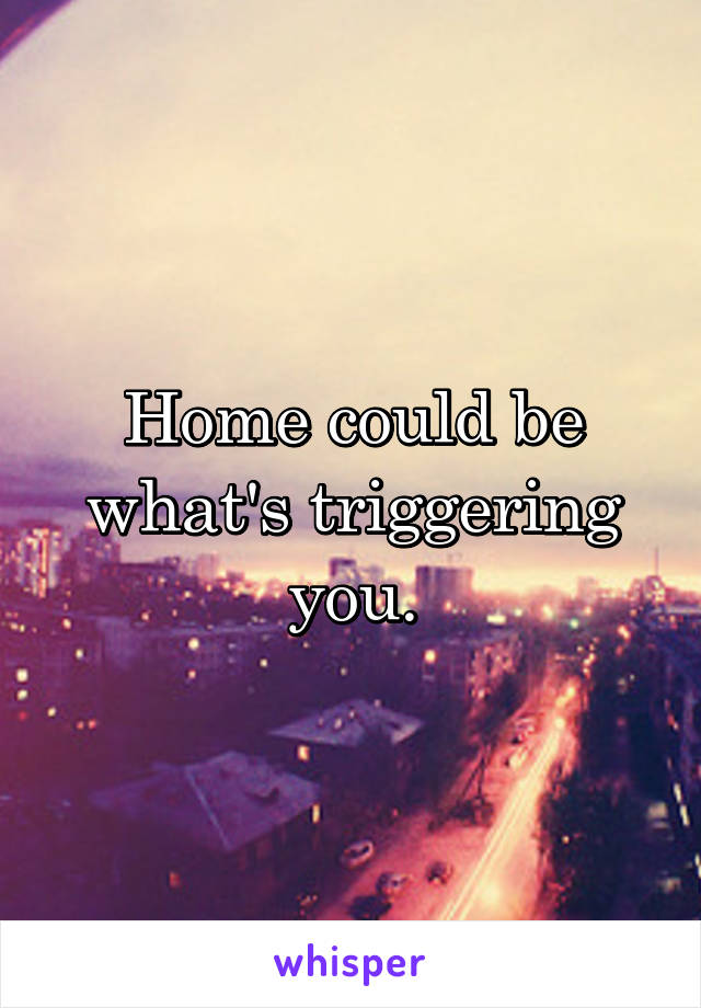 Home could be what's triggering you.