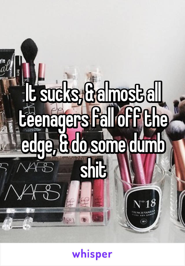 It sucks, & almost all teenagers fall off the edge, & do some dumb shit