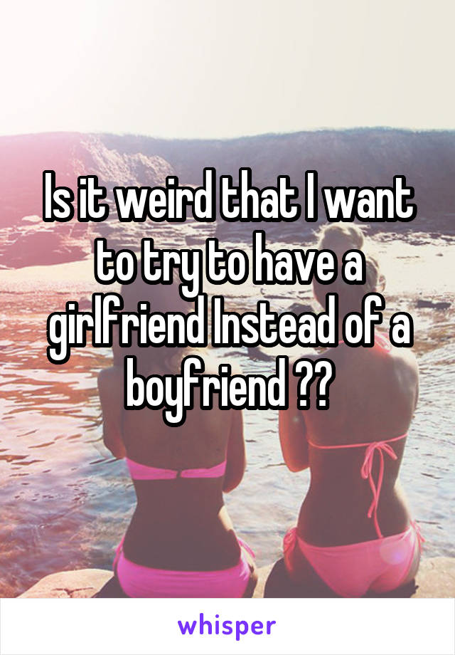 Is it weird that I want to try to have a girlfriend Instead of a boyfriend ??
