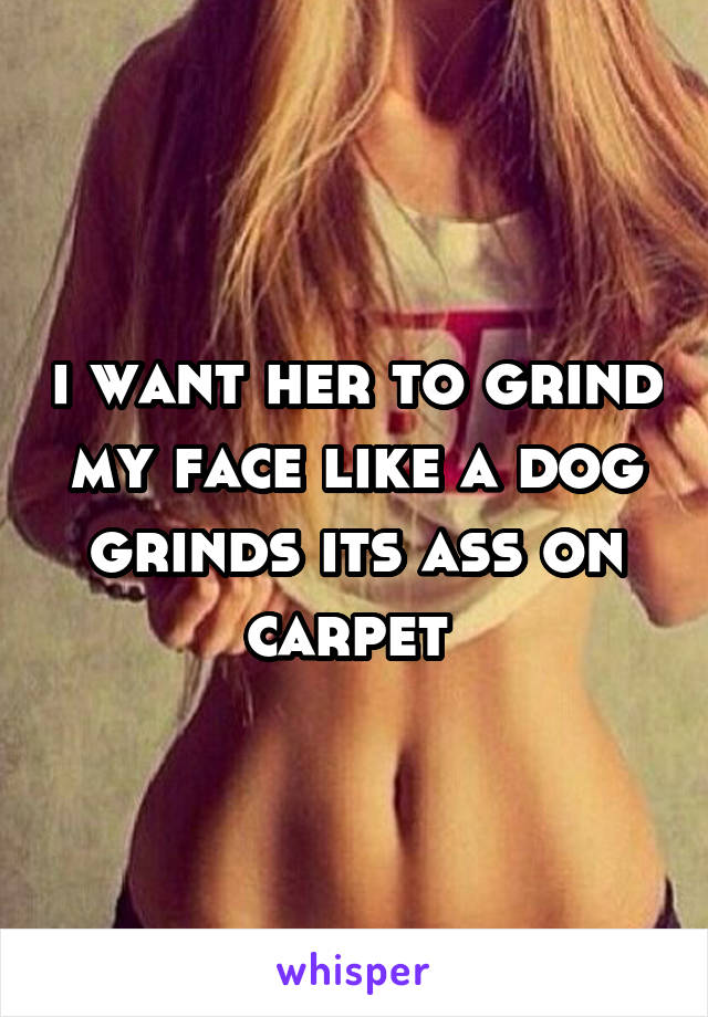 i want her to grind my face like a dog grinds its ass on carpet 