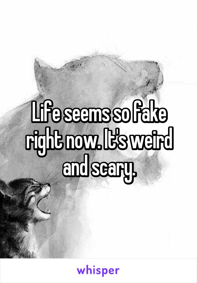 Life seems so fake right now. It's weird and scary.