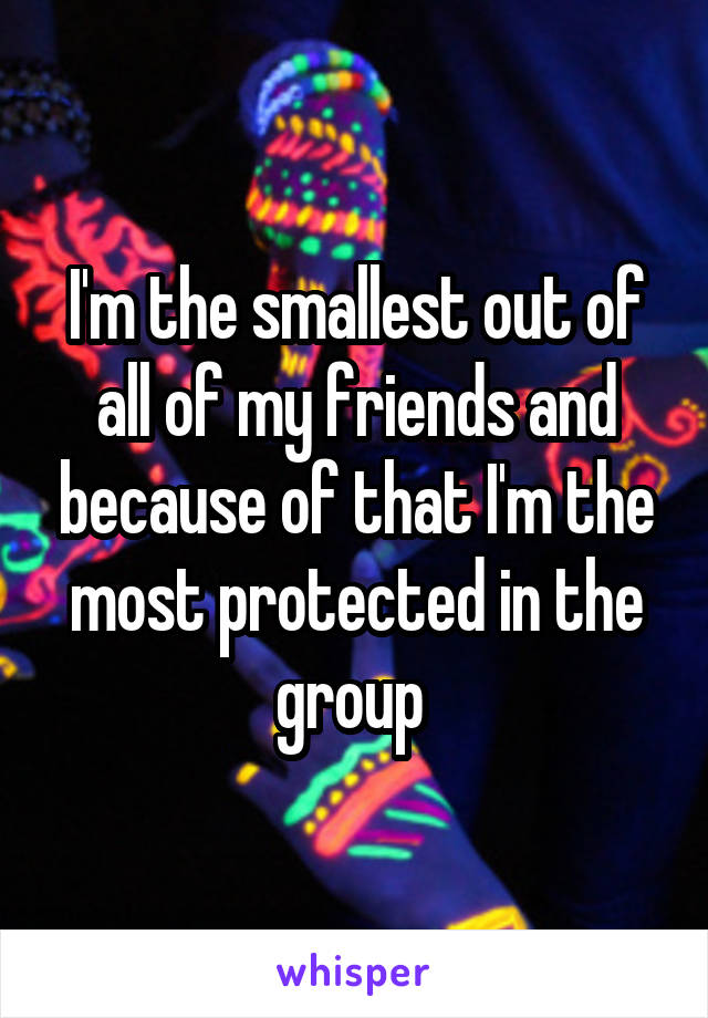 I'm the smallest out of all of my friends and because of that I'm the most protected in the group 