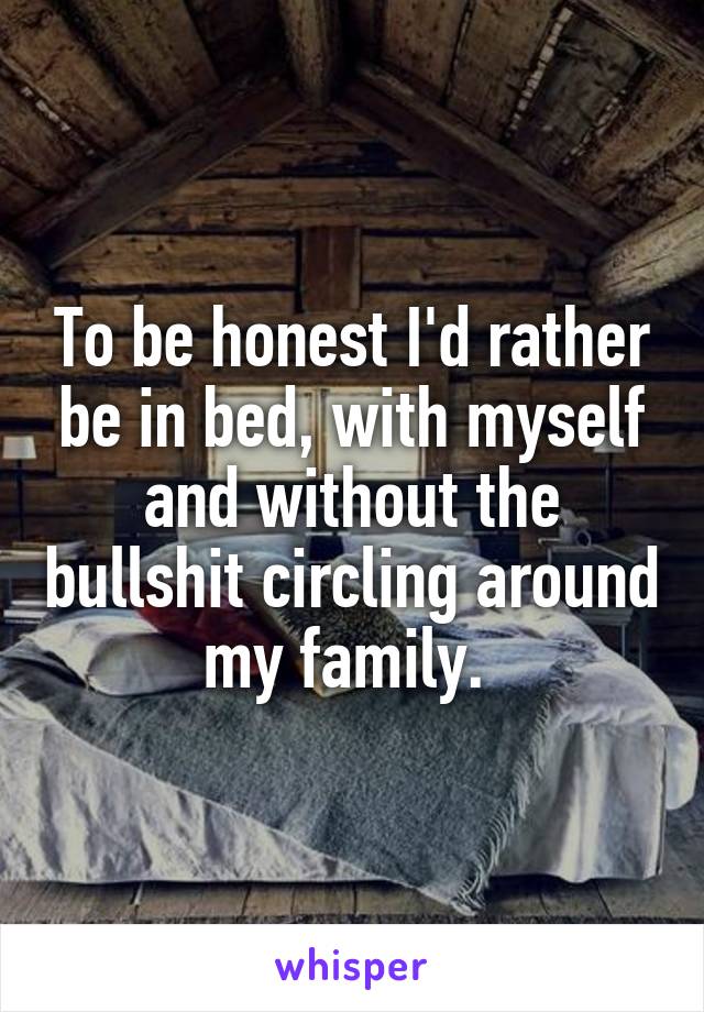 To be honest I'd rather be in bed, with myself and without the bullshit circling around my family. 