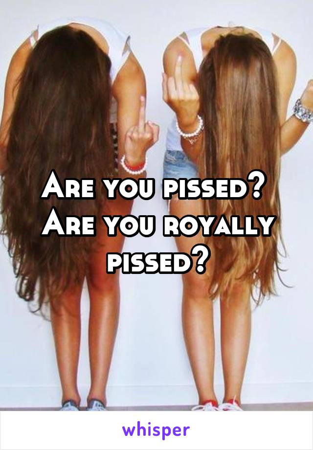 Are you pissed?  Are you royally pissed?