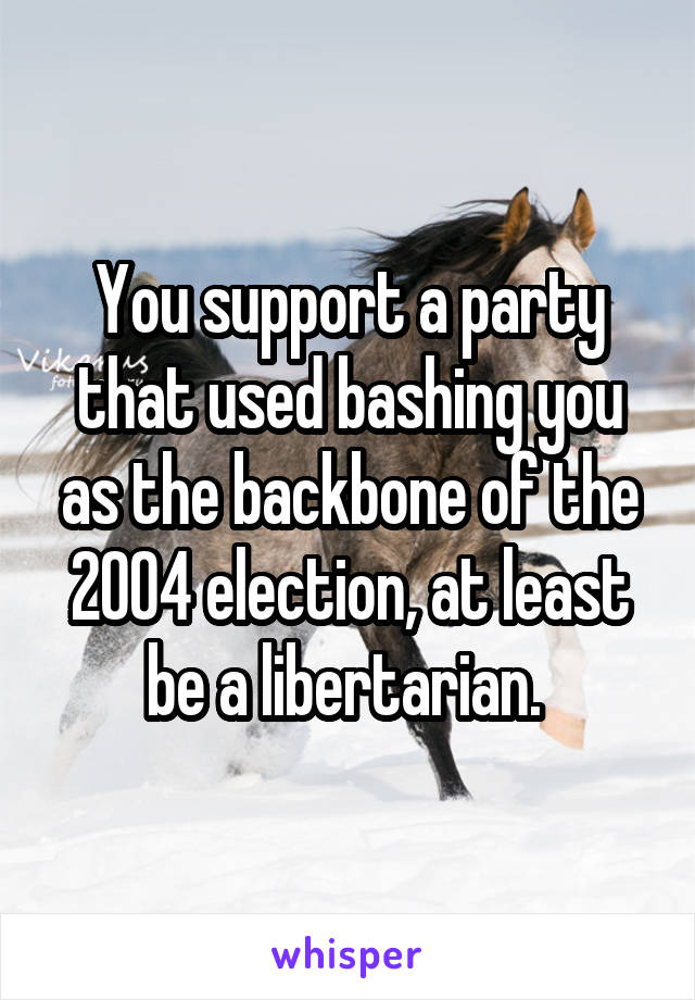 You support a party that used bashing you as the backbone of the 2004 election, at least be a libertarian. 