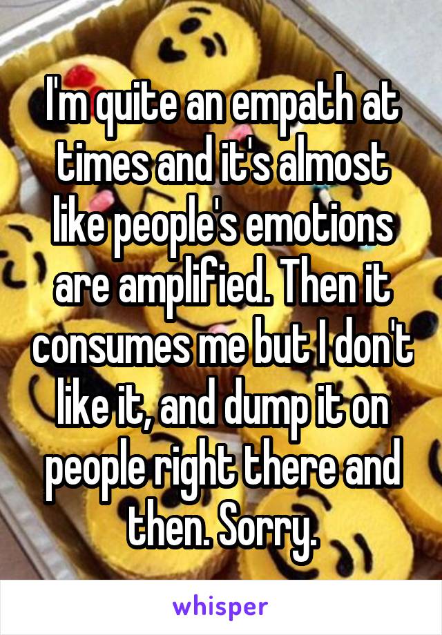 I'm quite an empath at times and it's almost like people's emotions are amplified. Then it consumes me but I don't like it, and dump it on people right there and then. Sorry.