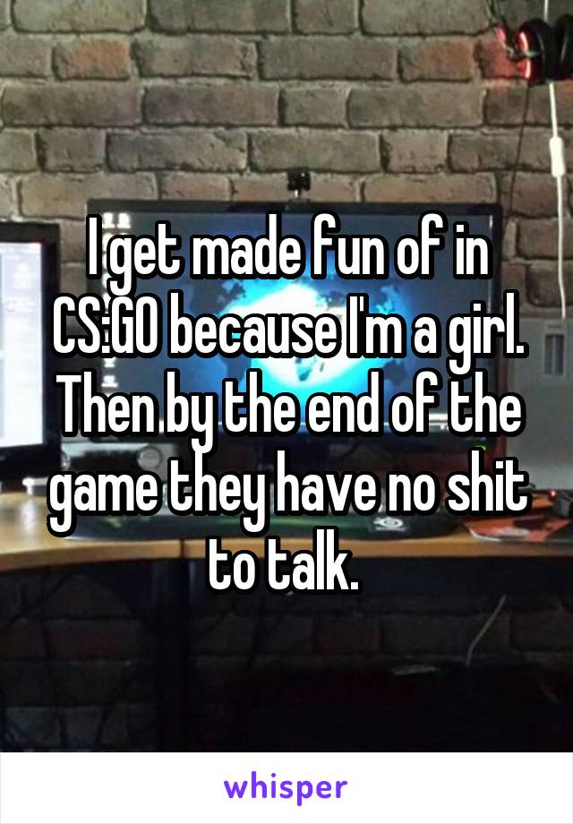 I get made fun of in CS:GO because I'm a girl. Then by the end of the game they have no shit to talk. 