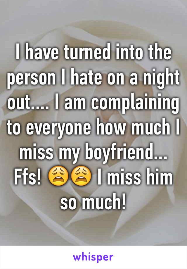 I have turned into the person I hate on a night out.... I am complaining to everyone how much I miss my boyfriend... Ffs! 😩😩 I miss him so much! 