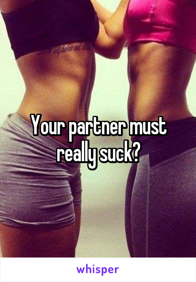 Your partner must really suck?