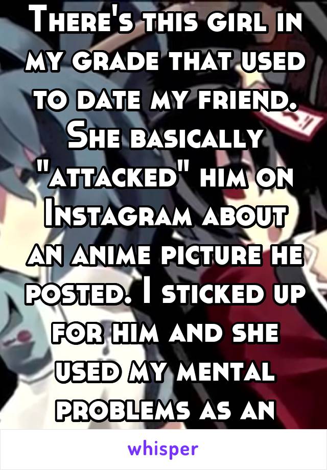 There's this girl in my grade that used to date my friend. She basically "attacked" him on Instagram about an anime picture he posted. I sticked up for him and she used my mental problems as an insult