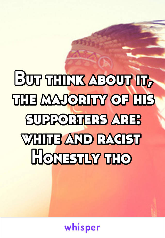 But think about it, the majority of his supporters are: white and racist 
Honestly tho 