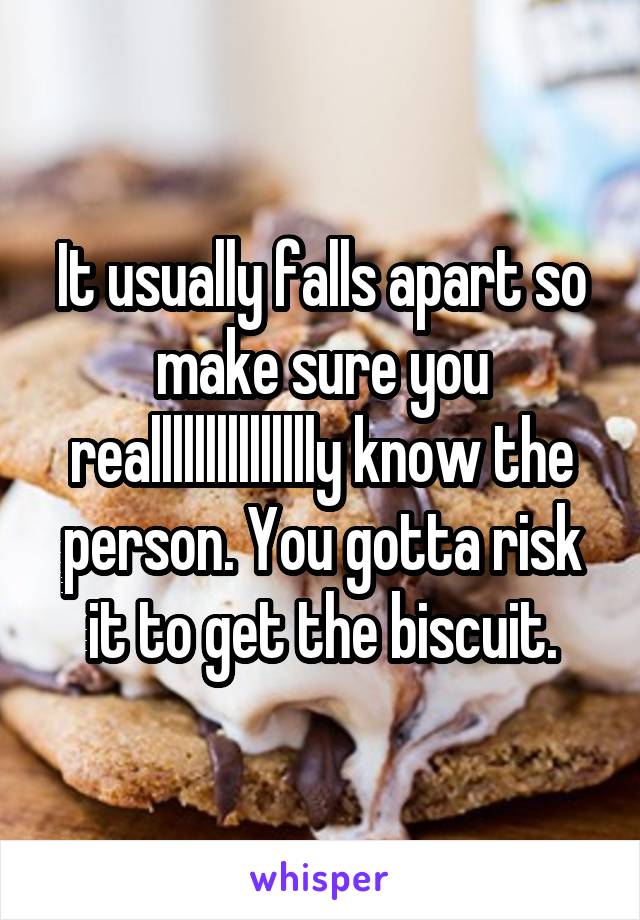 It usually falls apart so make sure you reallllllllllllllly know the person. You gotta risk it to get the biscuit.