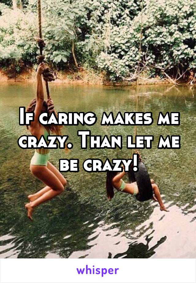 If caring makes me crazy. Than let me be crazy!