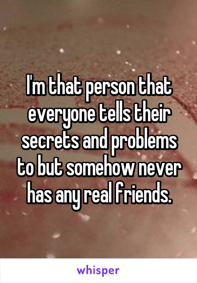 I'm that person that everyone tells their secrets and problems to but somehow never has any real friends.