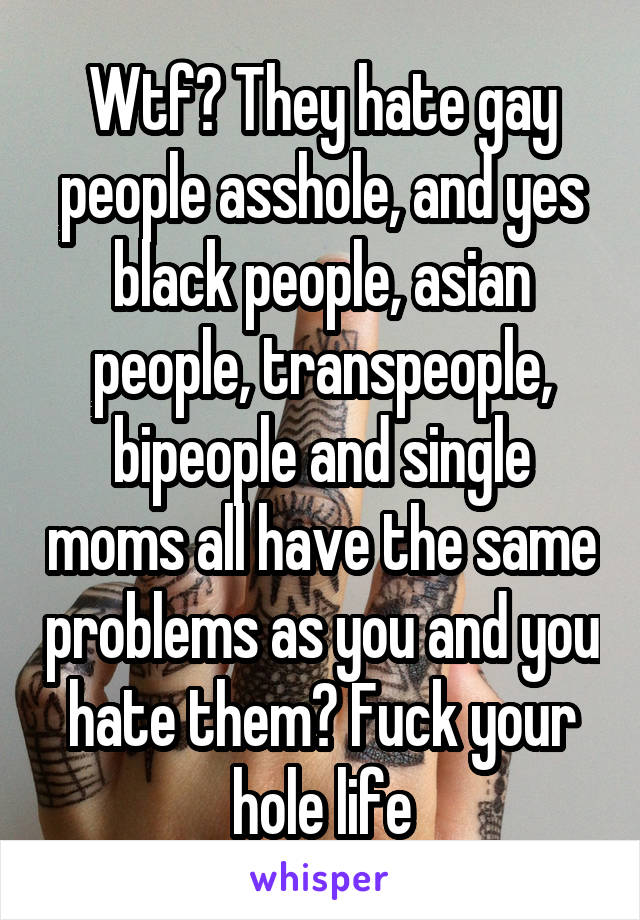 Wtf? They hate gay people asshole, and yes black people, asian people, transpeople, bipeople and single moms all have the same problems as you and you hate them? Fuck your hole life