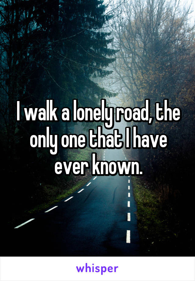 I walk a lonely road, the only one that I have ever known.