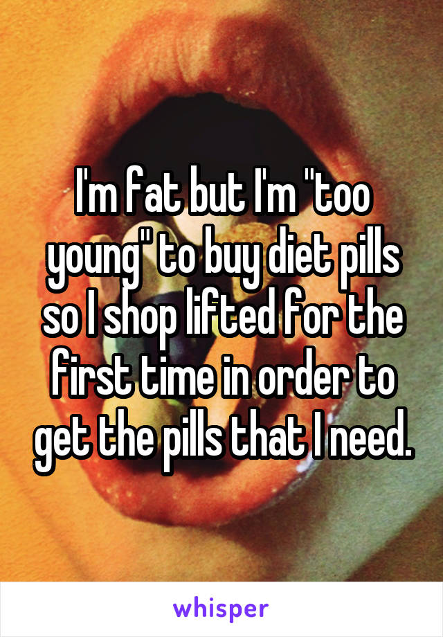 I'm fat but I'm "too young" to buy diet pills so I shop lifted for the first time in order to get the pills that I need.