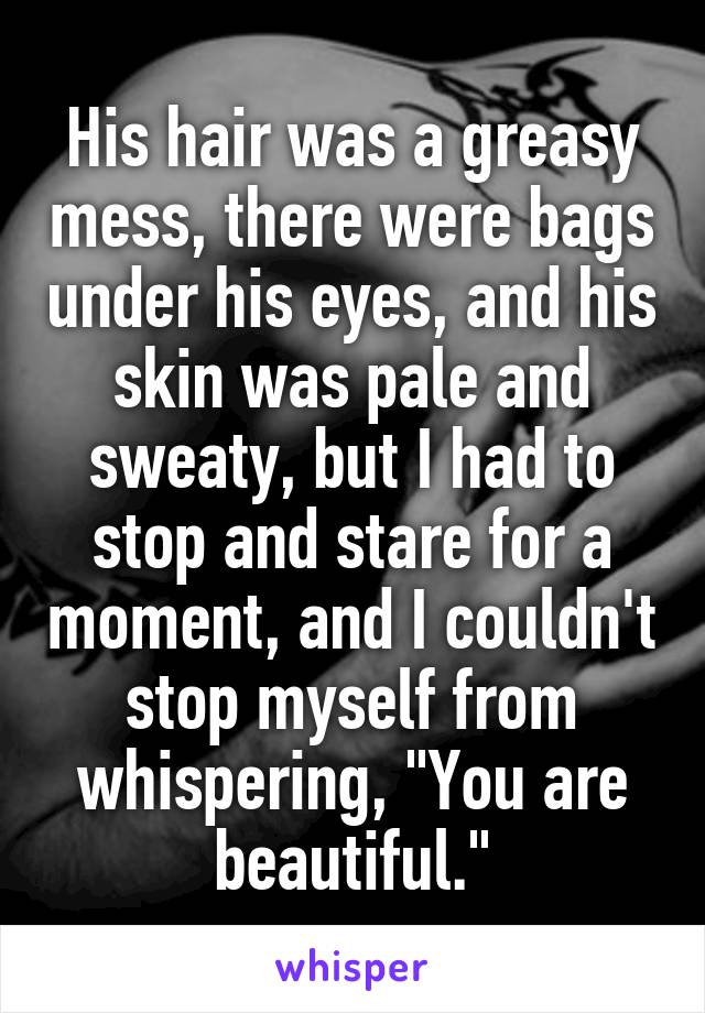 His hair was a greasy mess, there were bags under his eyes, and his skin was pale and sweaty, but I had to stop and stare for a moment, and I couldn't stop myself from whispering, "You are beautiful."