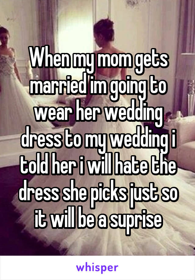 When my mom gets married im going to wear her wedding dress to my wedding i told her i will hate the dress she picks just so it will be a suprise