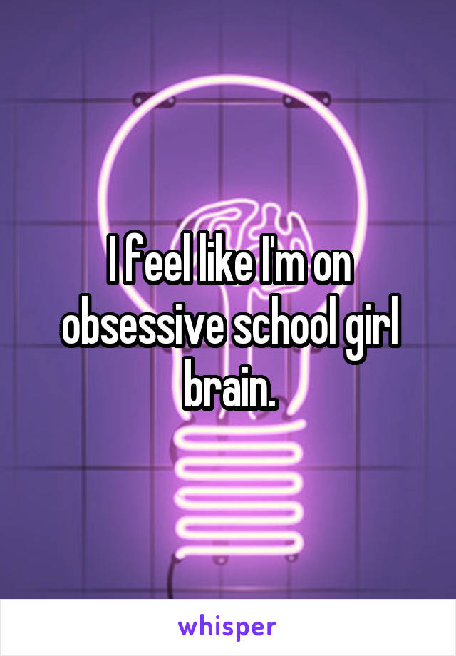 I feel like I'm on obsessive school girl brain.