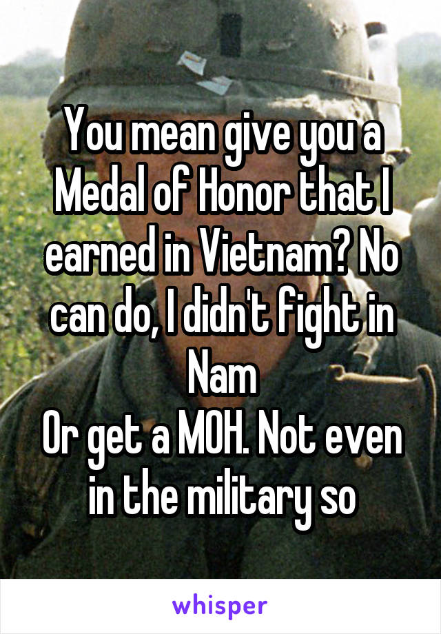 You mean give you a Medal of Honor that I earned in Vietnam? No can do, I didn't fight in Nam
Or get a MOH. Not even in the military so