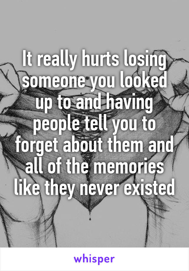 It really hurts losing someone you looked up to and having people tell you to forget about them and all of the memories like they never existed 