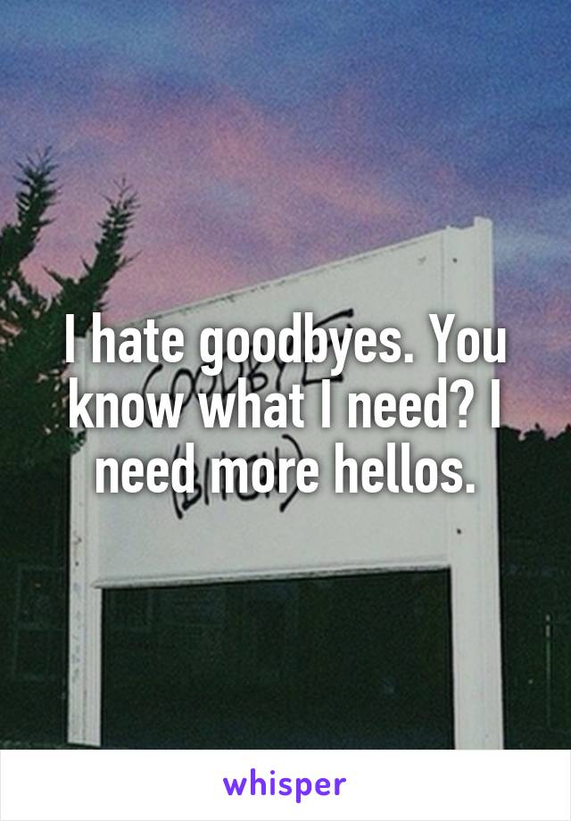 I hate goodbyes. You know what I need? I need more hellos.