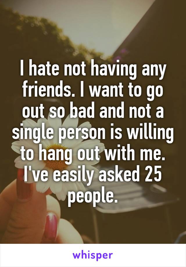 I hate not having any friends. I want to go out so bad and not a single person is willing to hang out with me. I've easily asked 25 people.