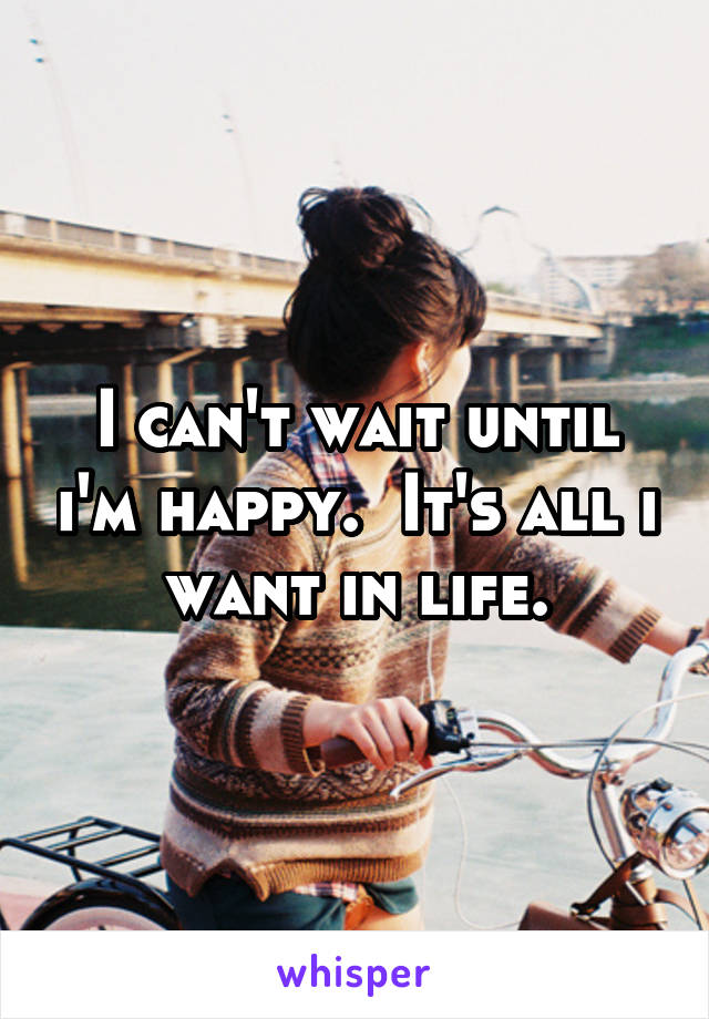 I can't wait until i'm happy.  It's all i want in life.