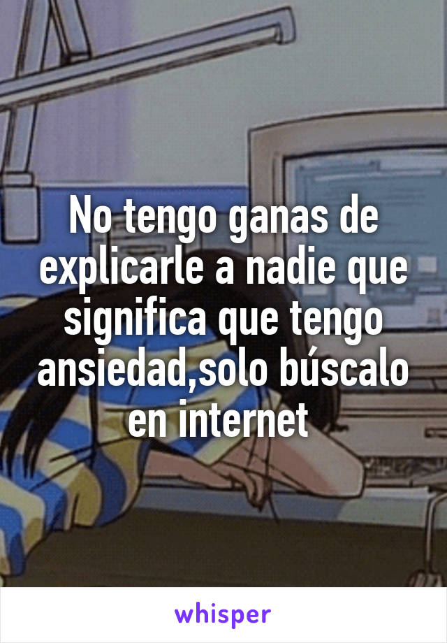 No tengo ganas de explicarle a nadie que significa que tengo ansiedad,solo búscalo en internet 