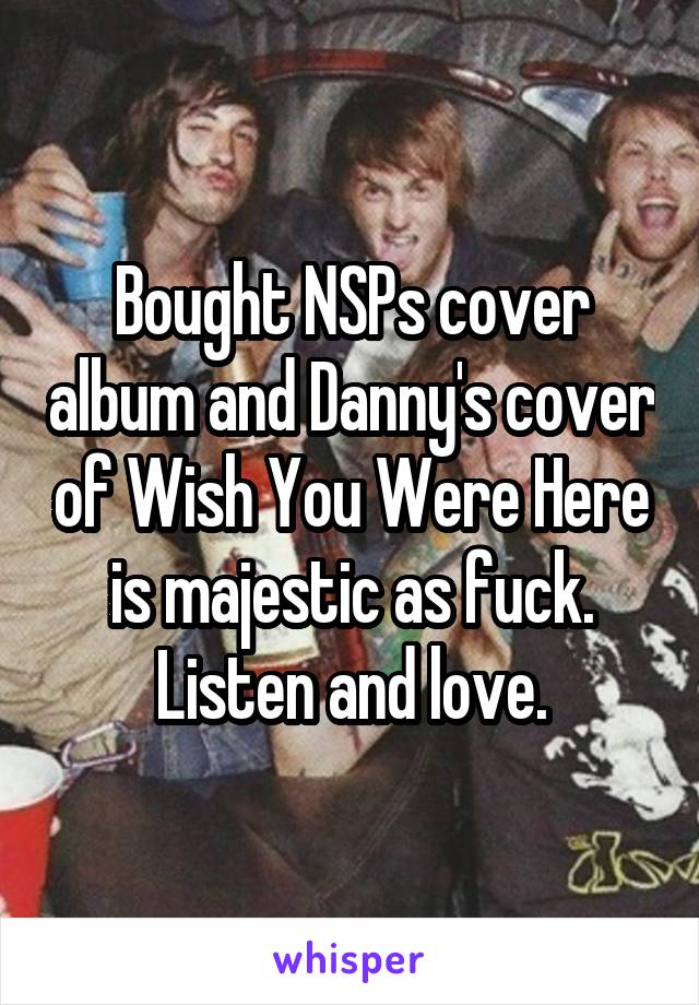 Bought NSPs cover album and Danny's cover of Wish You Were Here is majestic as fuck. Listen and love.