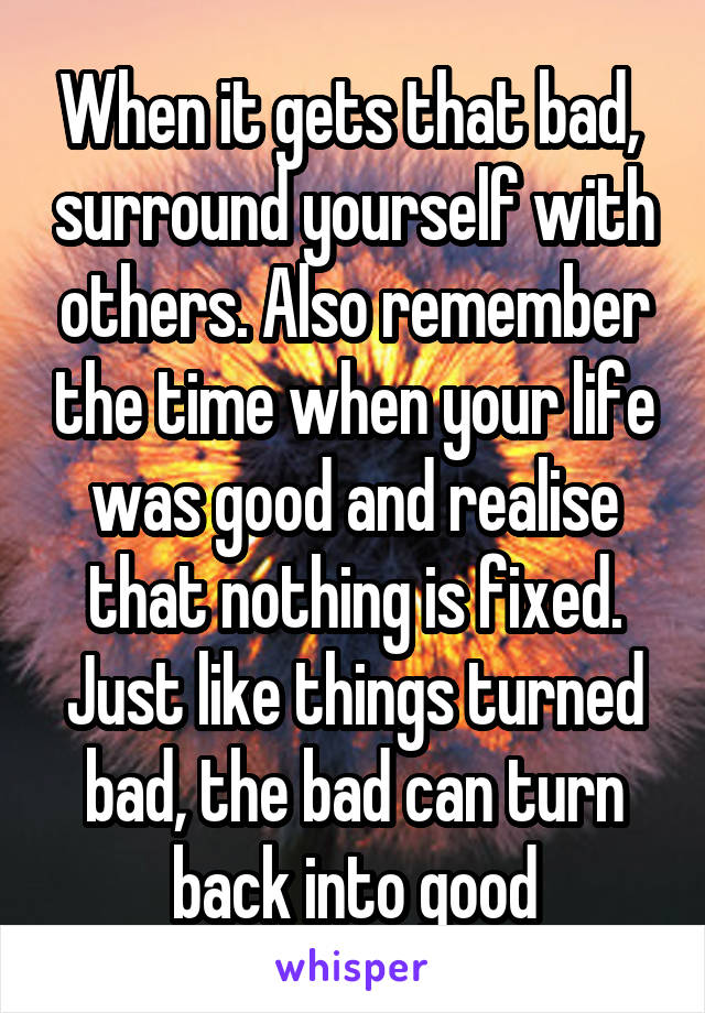 When it gets that bad,  surround yourself with others. Also remember the time when your life was good and realise that nothing is fixed. Just like things turned bad, the bad can turn back into good