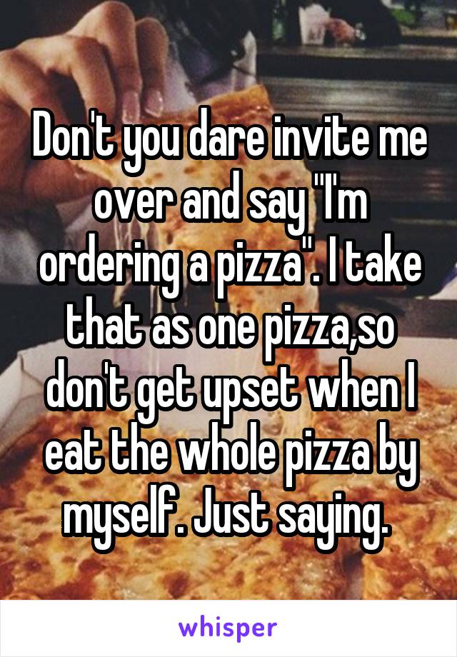 Don't you dare invite me over and say "I'm ordering a pizza". I take that as one pizza,so don't get upset when I eat the whole pizza by myself. Just saying. 