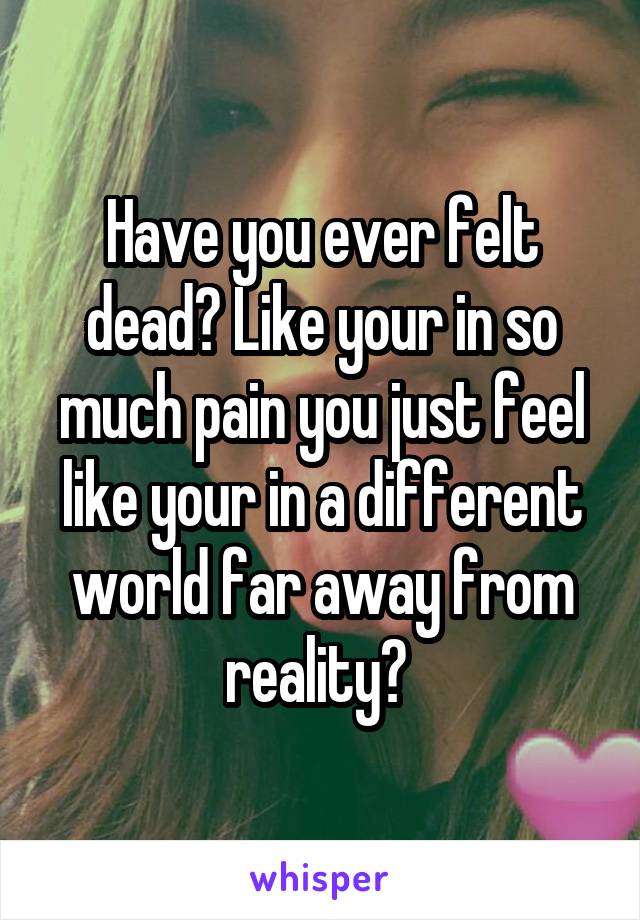 Have you ever felt dead? Like your in so much pain you just feel like your in a different world far away from reality? 