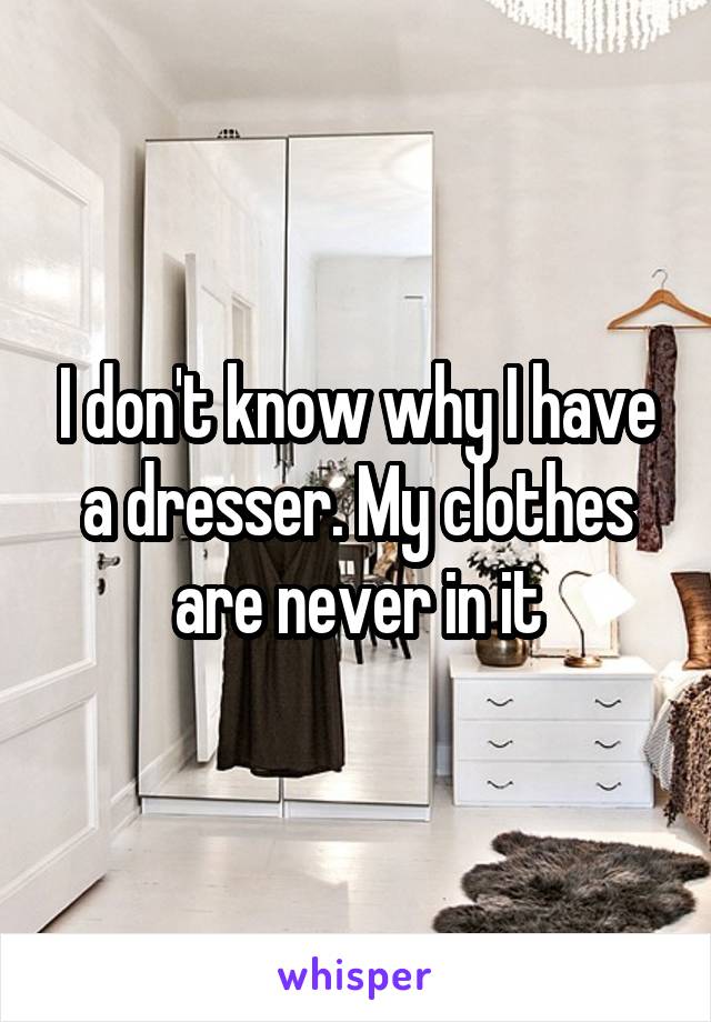 I don't know why I have a dresser. My clothes are never in it