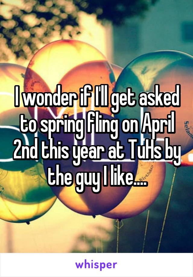 I wonder if I'll get asked to spring fling on April 2nd this year at TuHs by the guy I like....