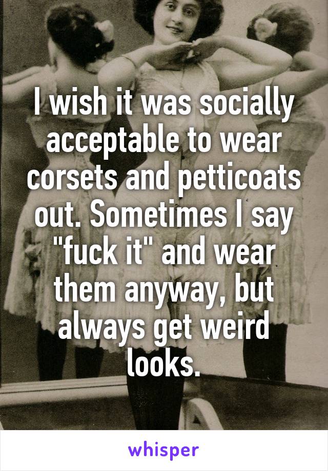 I wish it was socially acceptable to wear corsets and petticoats out. Sometimes I say "fuck it" and wear them anyway, but always get weird looks.