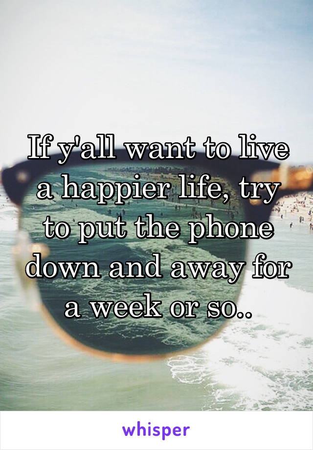 If y'all want to live a happier life, try to put the phone down and away for a week or so..