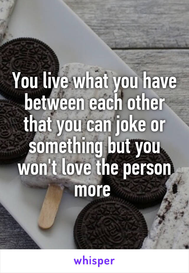 You live what you have between each other that you can joke or something but you won't love the person more 