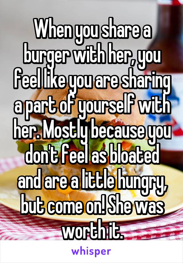 When you share a burger with her, you feel like you are sharing a part of yourself with her. Mostly because you don't feel as bloated and are a little hungry, but come on! She was worth it.