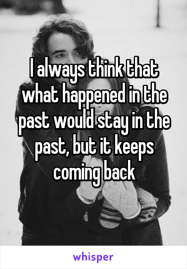 I always think that what happened in the past would stay in the past, but it keeps coming back
