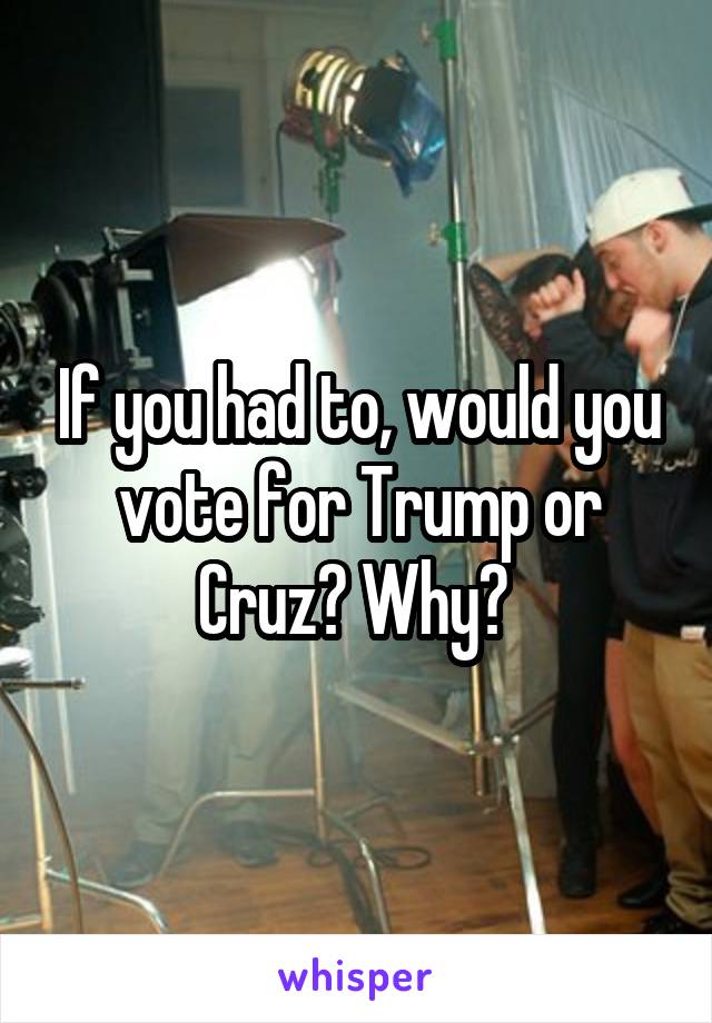 If you had to, would you vote for Trump or Cruz? Why? 