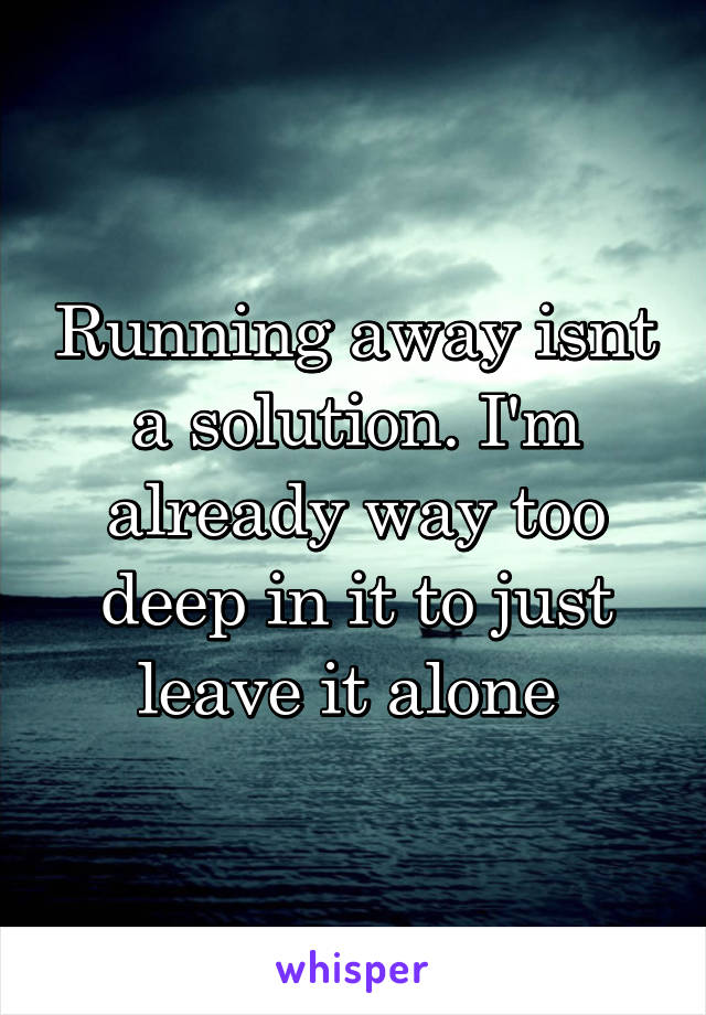 Running away isnt a solution. I'm already way too deep in it to just leave it alone 