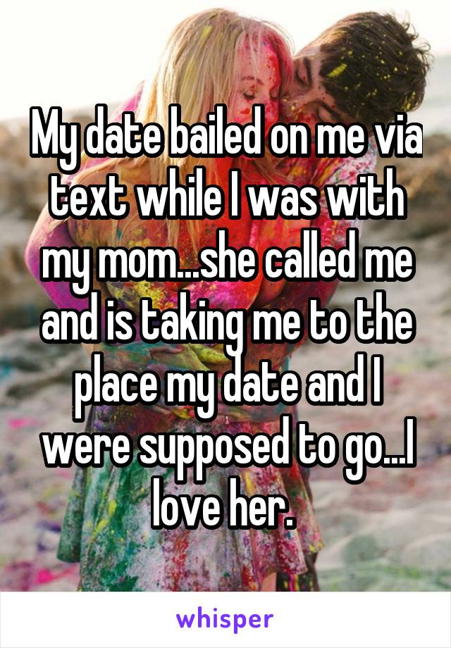 My date bailed on me via text while I was with my mom...she called me and is taking me to the place my date and I were supposed to go...I love her. 