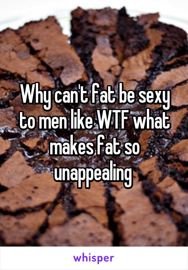 Why can't fat be sexy to men like WTF what makes fat so unappealing 