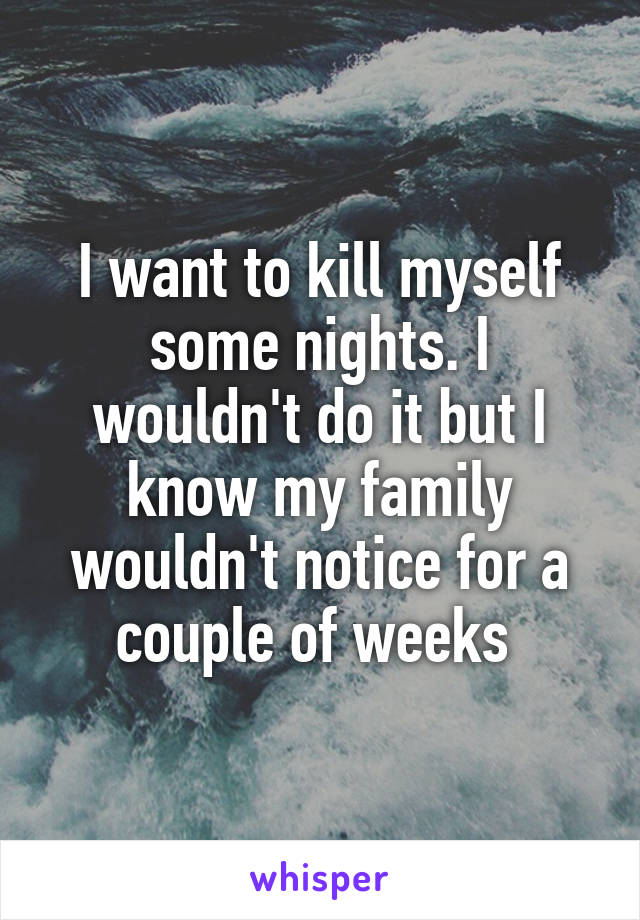 I want to kill myself some nights. I wouldn't do it but I know my family wouldn't notice for a couple of weeks 