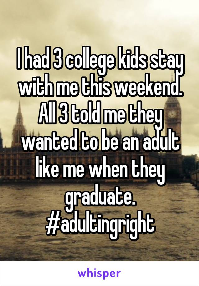 I had 3 college kids stay with me this weekend. All 3 told me they wanted to be an adult like me when they graduate.
#adultingright