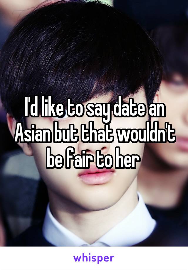 I'd like to say date an Asian but that wouldn't be fair to her 