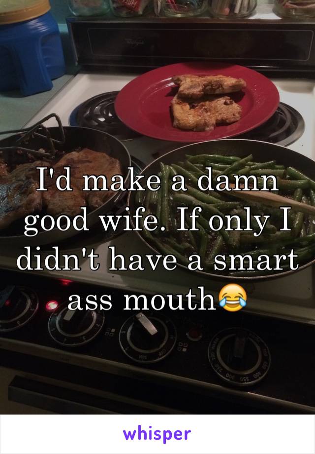 I'd make a damn good wife. If only I didn't have a smart ass mouth😂